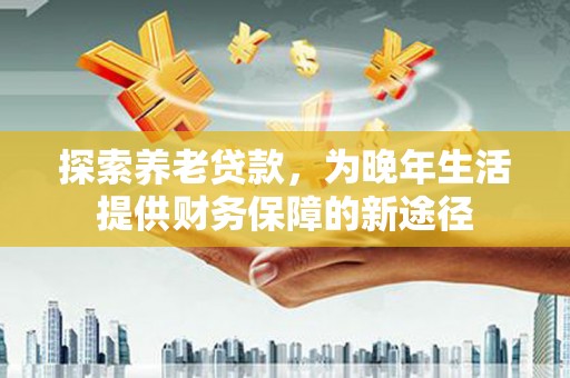 汉南探索养老贷款，为晚年生活提供财务保障的新途径