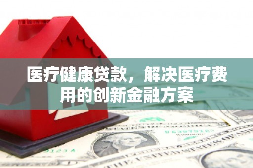 汉南医疗健康贷款，解决医疗费用的创新金融方案