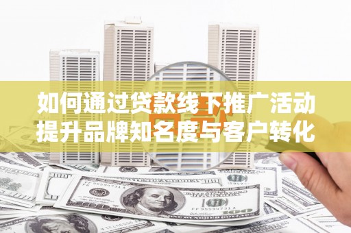 汉南如何通过贷款线下推广活动提升品牌知名度与客户转化率