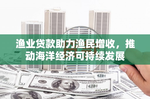 汉南渔业贷款助力渔民增收，推动海洋经济可持续发展