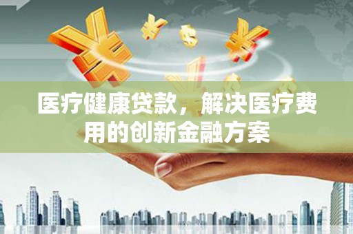 汉南医疗健康贷款，解决医疗费用的创新金融方案
