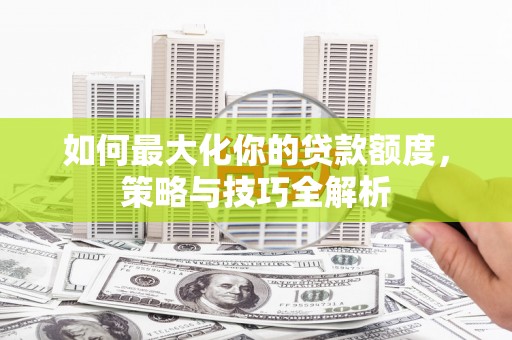 汉南如何最大化你的贷款额度，策略与技巧全解析